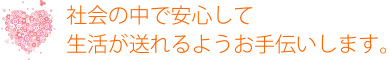 社会の中で安心して生活が送れるようお手伝いします。